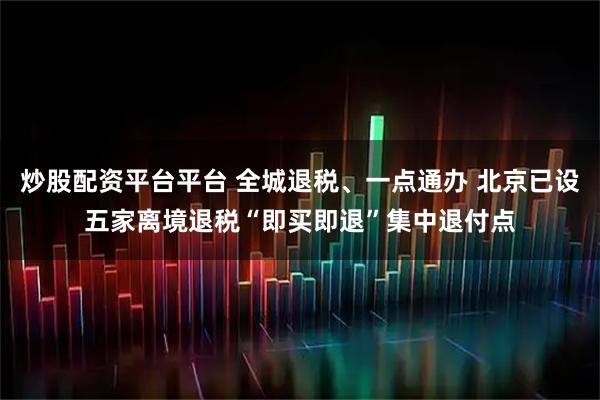 炒股配资平台平台 全城退税、一点通办 北京已设五家离境退税“即买即退”集中退付点