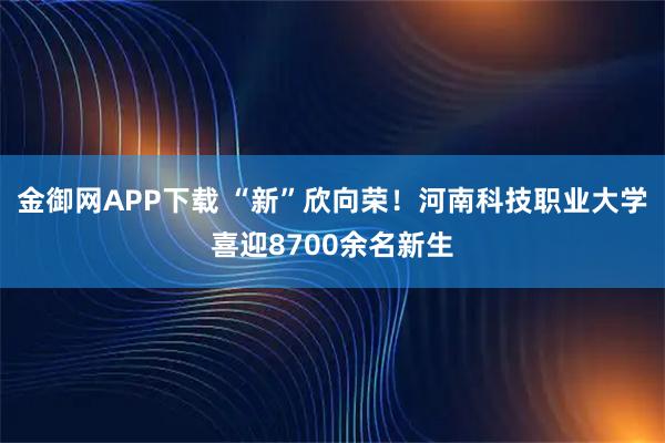 金御网APP下载 “新”欣向荣！河南科技职业大学喜迎8700余名新生