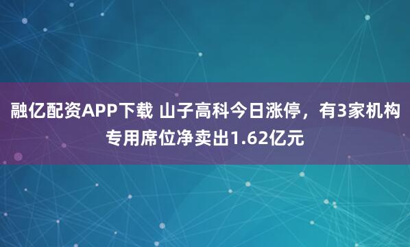 融亿配资APP下载 山子高科今日涨停，有3家机构专用席位净卖出1.62亿元