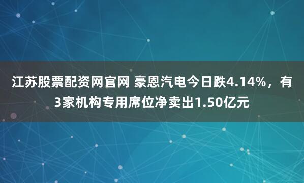 江苏股票配资网官网 豪恩汽电今日跌4.14%，有3家机构专用席位净卖出1.50亿元