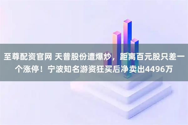 至尊配资官网 天普股份遭爆炒，距离百元股只差一个涨停！宁波知名游资狂买后净卖出4496万