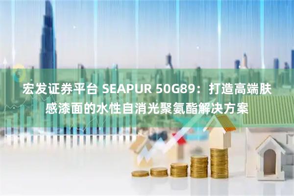 宏发证券平台 SEAPUR 50G89：打造高端肤感漆面的水性自消光聚氨酯解决方案