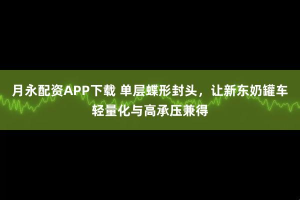 月永配资APP下载 单层蝶形封头，让新东奶罐车轻量化与高承压兼得