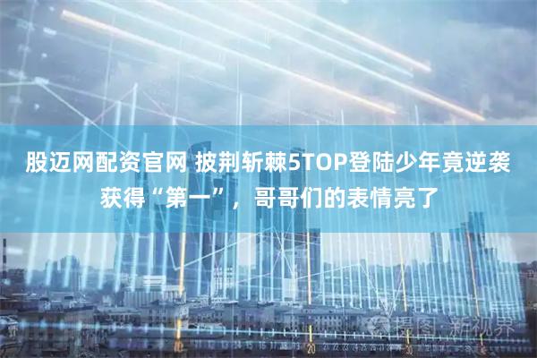 股迈网配资官网 披荆斩棘5TOP登陆少年竟逆袭获得“第一”，哥哥们的表情亮了