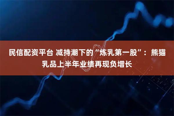 民信配资平台 减持潮下的“炼乳第一股”：熊猫乳品上半年业绩再现负增长
