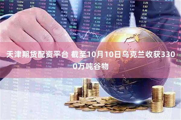 天津期货配资平台 截至10月10日乌克兰收获3300万吨谷物