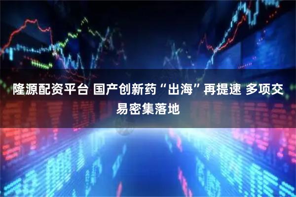 隆源配资平台 国产创新药“出海”再提速 多项交易密集落地