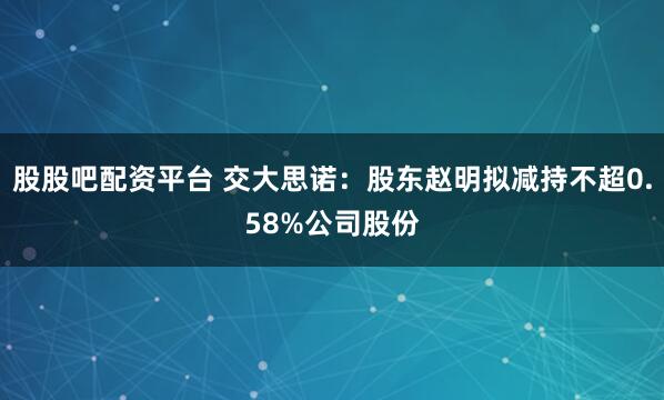 股股吧配资平台 交大思诺：股东赵明拟减持不超0.58%公司股份
