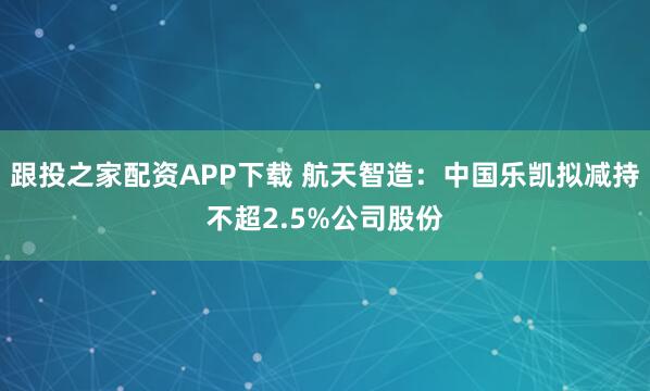 跟投之家配资APP下载 航天智造：中国乐凯拟减持不超2.5%公司股份