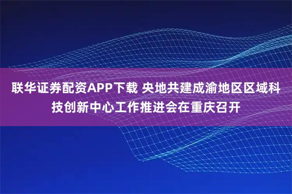 联华证券配资APP下载 央地共建成渝地区区域科技创新中心工作推进会在重庆召开