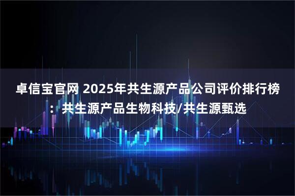 卓信宝官网 2025年共生源产品公司评价排行榜：共生源产品生物科技/共生源甄选