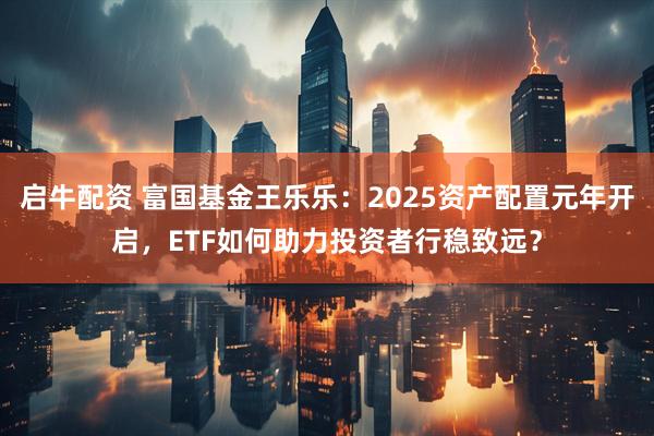 启牛配资 富国基金王乐乐：2025资产配置元年开启，ETF如何助力投资者行稳致远？