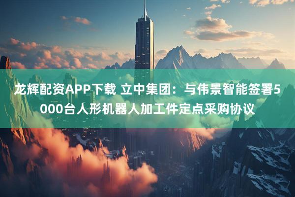 龙辉配资APP下载 立中集团：与伟景智能签署5000台人形机器人加工件定点采购协议