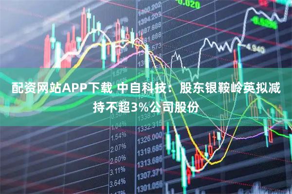 配资网站APP下载 中自科技：股东银鞍岭英拟减持不超3%公司股份