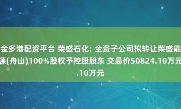金多港配资平台 荣盛石化: 全资子公司拟转让荣盛能源(舟山)100%股权予控股股东 交易价50824.10万元