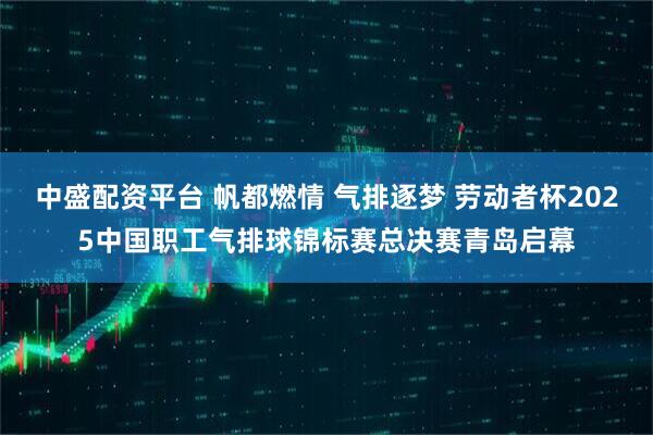 中盛配资平台 帆都燃情 气排逐梦 劳动者杯2025中国职工气排球锦标赛总决赛青岛启幕