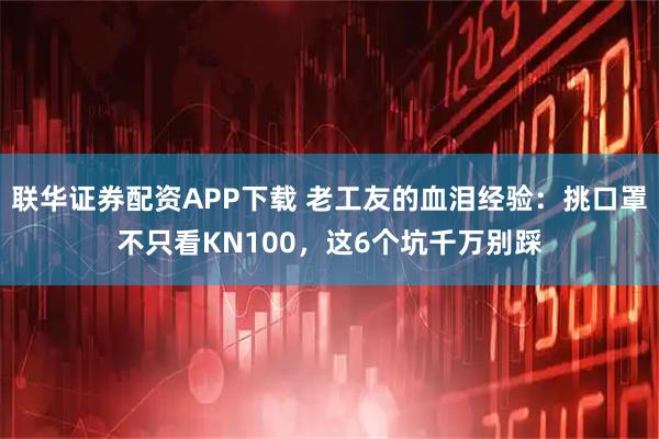 联华证券配资APP下载 老工友的血泪经验:挑口罩不只看KN100,这6个坑千万别踩