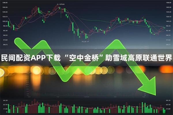 民间配资APP下载 “空中金桥”助雪域高原联通世界