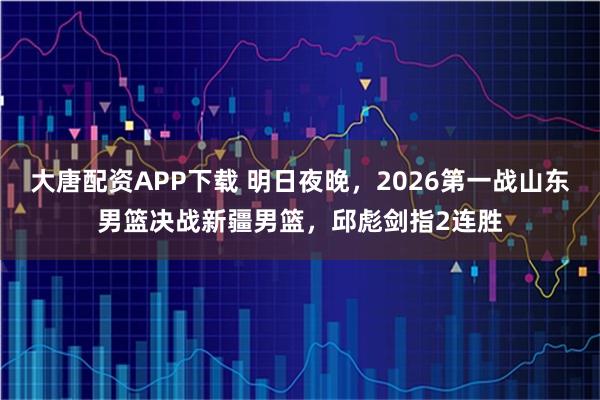 大唐配资APP下载 明日夜晚，2026第一战山东男篮决战新疆男篮，邱彪剑指2连胜