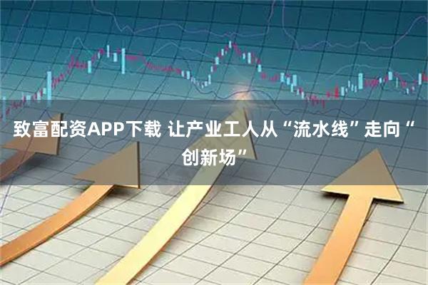 致富配资APP下载 让产业工人从“流水线”走向“创新场”