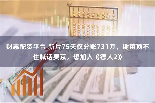 财惠配资平台 新片75天仅分账731万，谢苗顶不住喊话吴京，想加入《镖人2》