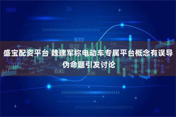 盛宝配资平台 魏建军称电动车专属平台概念有误导 伪命题引发讨论