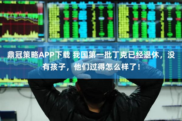 鼎冠策略APP下载 我国第一批丁克已经退休，没有孩子，他们过得怎么样了！