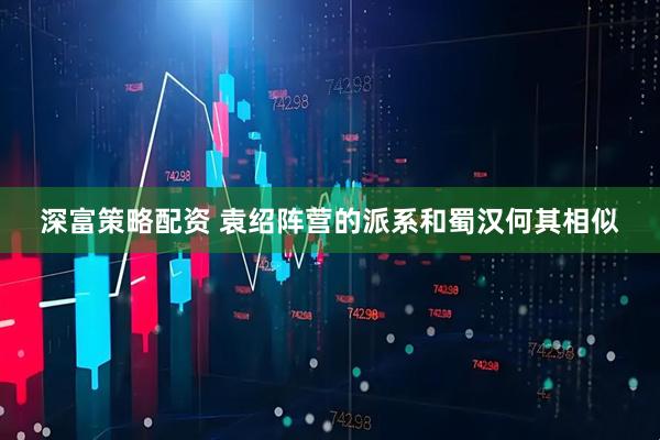 深富策略配资 袁绍阵营的派系和蜀汉何其相似