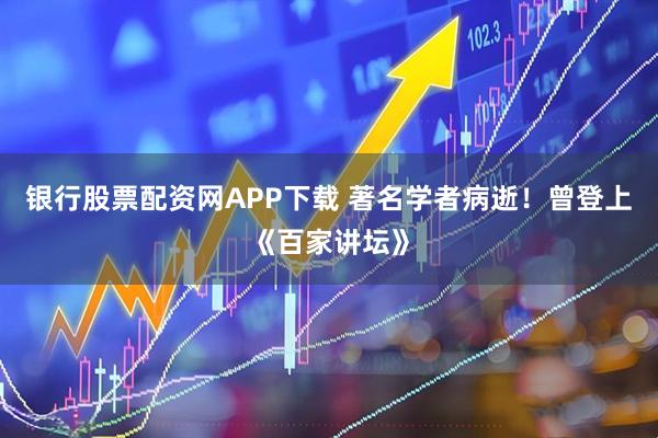 银行股票配资网APP下载 著名学者病逝！曾登上《百家讲坛》