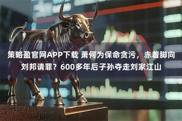 策略盈官网APP下载 萧何为保命贪污，赤着脚向刘邦请罪？600多年后子孙夺走刘家江山