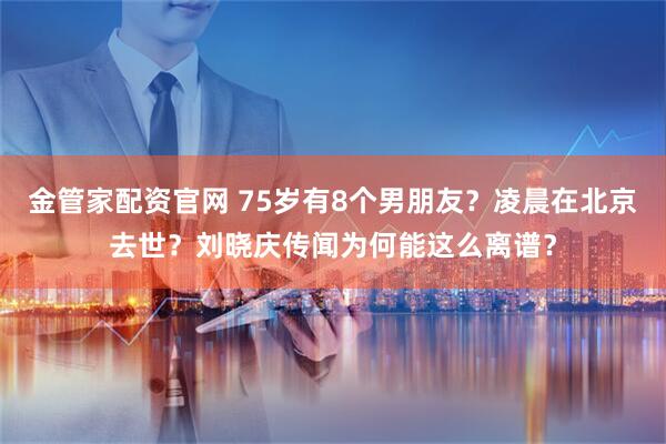 金管家配资官网 75岁有8个男朋友？凌晨在北京去世？刘晓庆传闻为何能这么离谱？