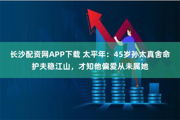 长沙配资网APP下载 太平年：45岁孙太真舍命护夫稳江山，才知他偏爱从未属她