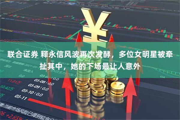 联合证券 释永信风波再次发酵，多位女明星被牵扯其中，她的下场最让人意外