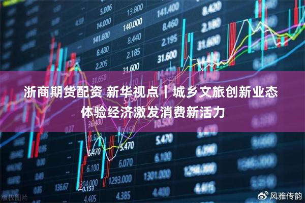 浙商期货配资 新华视点｜城乡文旅创新业态 体验经济激发消费新活力