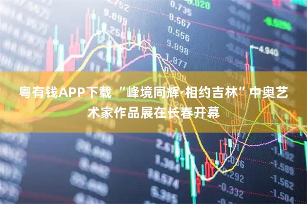 粤有钱APP下载 “峰境同辉·相约吉林”中奥艺术家作品展在长春开幕