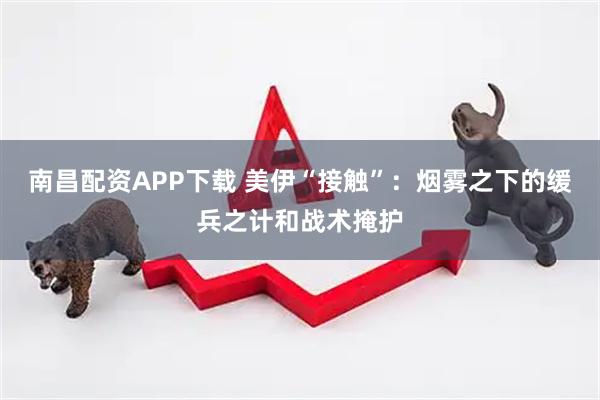 南昌配资APP下载 美伊“接触”：烟雾之下的缓兵之计和战术掩护