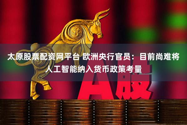 太原股票配资网平台 欧洲央行官员:目前尚难将人工智能纳入货币政策考量