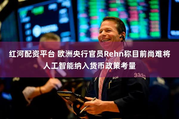 红河配资平台 欧洲央行官员Rehn称目前尚难将人工智能纳入货币政策考量