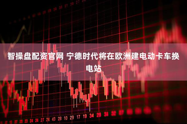智操盘配资官网 宁德时代将在欧洲建电动卡车换电站
