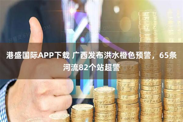 港盛国际APP下载 广西发布洪水橙色预警，65条河流82个站超警