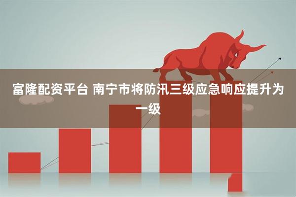 富隆配资平台 南宁市将防汛三级应急响应提升为一级