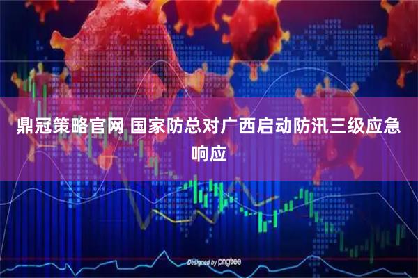 鼎冠策略官网 国家防总对广西启动防汛三级应急响应